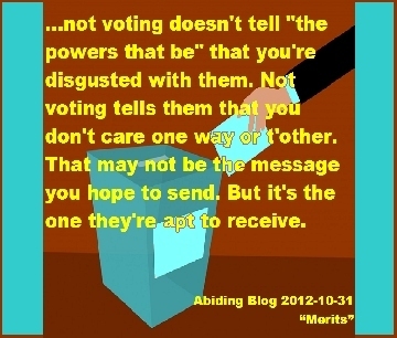 ...not voting doesn't tell "the powers that be" that you're disgusted with them. Not voting tells them that you don't care one way or t'other. That may not be the message you hope to send. But it's the one they're apt to receive. #Vote #SendAMessage #AbidingBlog2017Merits